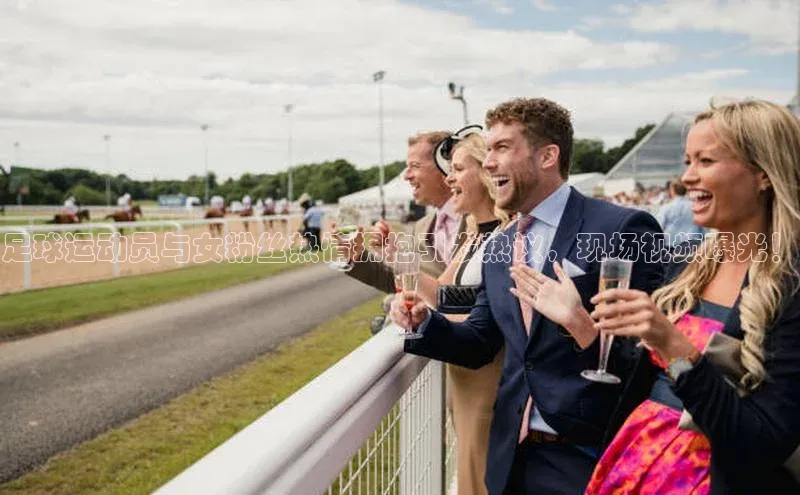 mk体育网址猫眼足球运动员与女粉丝热情拥抱引发热议，现场视频曝光！