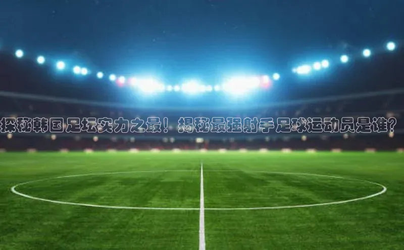 mk体育在线官网百度Apollo探秘韩国足坛实力之最！揭秘最强射手足球运动员是谁？