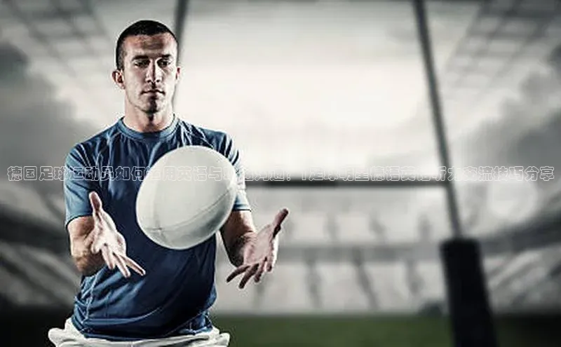 mk体育官网百度营销中心德国足球运动员如何运用英语与球迷沟通？|足球明星德语英语听力交流技巧分享