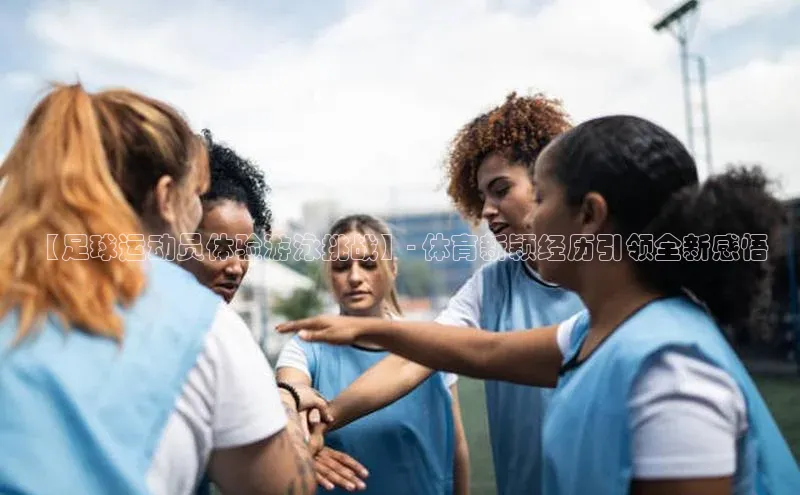 MKSPORTS体育慧博云通【足球运动员体验游泳挑战】- 体育新颖经历引领全新感悟