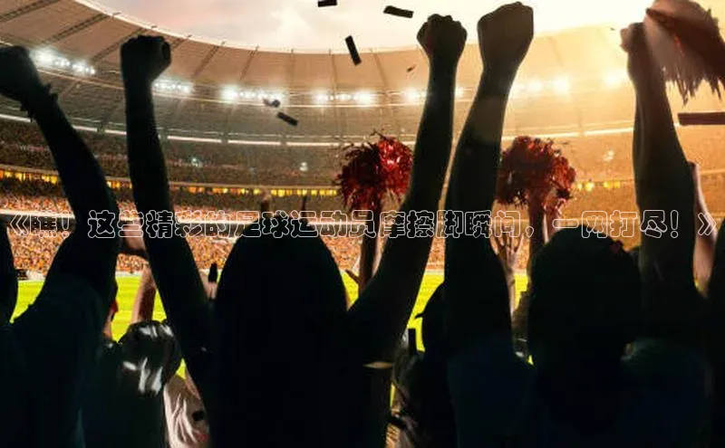 MKsports官方网站江铃新能源《瞧！这些精彩的足球运动员摩擦脚瞬间，一网打尽！》