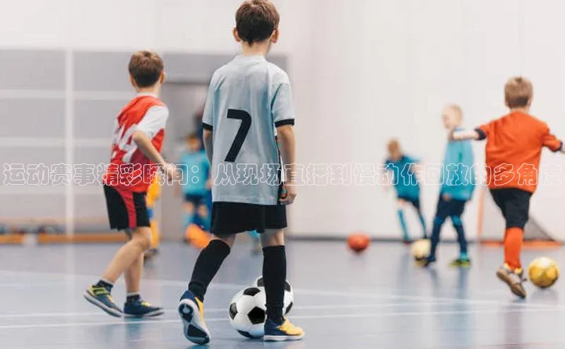 mk体育58同城运动赛事精彩瞬间：从现场直播到慢动作回放的多角度