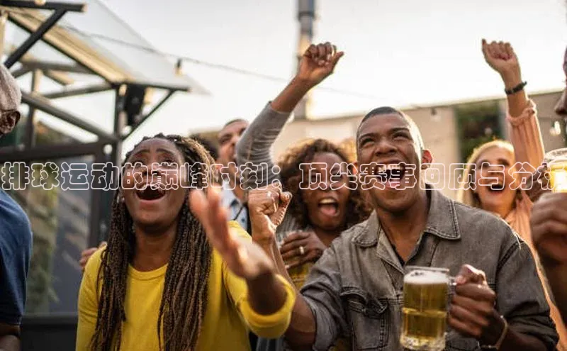 mk官网入口ARGA公司排球运动的巅峰时刻：顶尖赛事回顾与分析