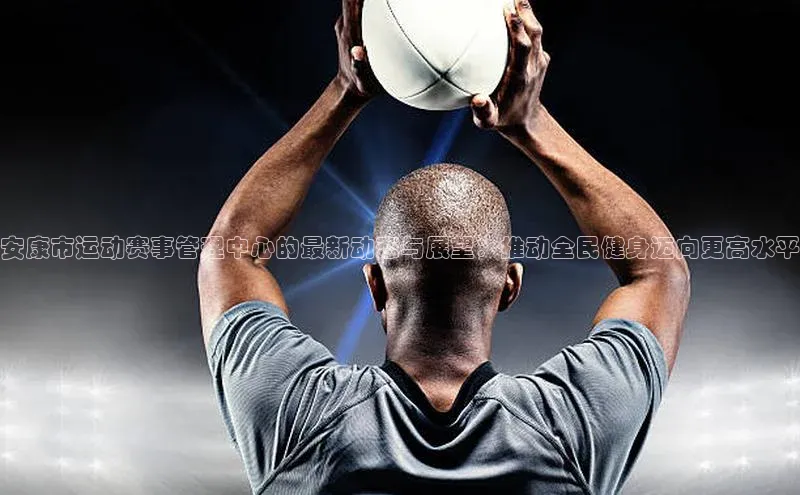 安康市运动赛事管理中心的最新动态与展望：推动全民健身迈向更高水平