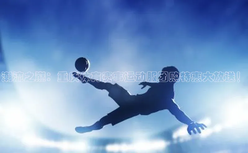 潮流之巅：重庆体育赛事运动服团购特惠大放送！