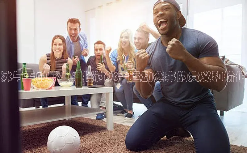 冰与雪的盛宴：探讨冰雪运动赛事的意义和价值