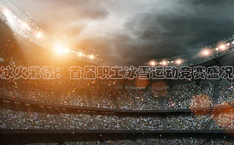 冰火激情：首届职工冰雪运动竞赛盛况